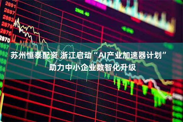 苏州恒泰配资 浙江启动“AI产业加速器计划”   助力中小企业数智化升级