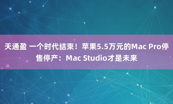 天通盈 一个时代结束!苹果5.5万元的Mac Pro停售停产:Mac Studio才是未来