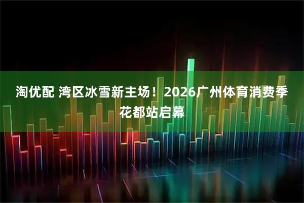 淘优配 湾区冰雪新主场！2026广州体育消费季花都站启幕