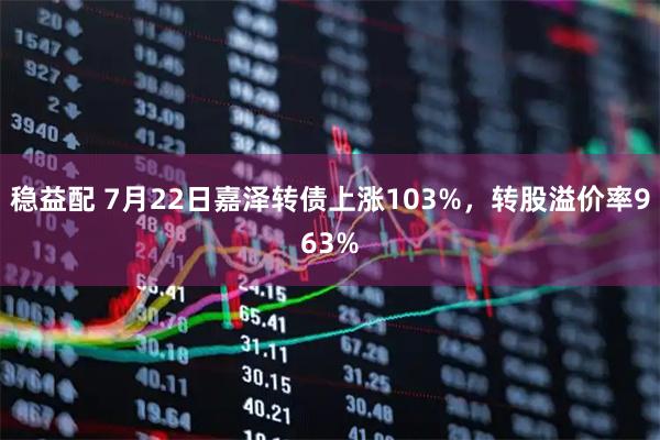 稳益配 7月22日嘉泽转债上涨103%,转股溢价率963%