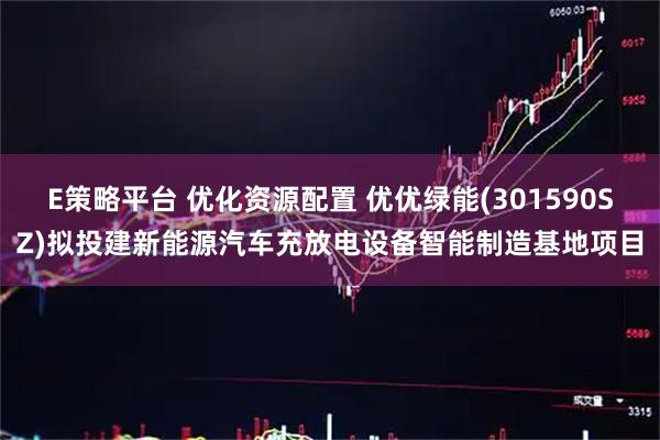 E策略平台 优化资源配置 优优绿能(301590SZ)拟投建新能源汽车充放电设备智能制造基地项目